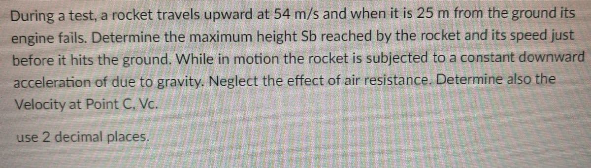 During a test, a rocket travels upward at 54 m/s and when it is 25 m from the ground its
engine fails. Determine the maximum height Sb reached by the rocket and its speed just
before it hits the ground. While in motion the rocket is subjected to a constant downward
acceleration of due to gravity. Neglect the effect of air resistance. Determine also the
Velocity at Point C, Vc.
use 2 decimal places.
