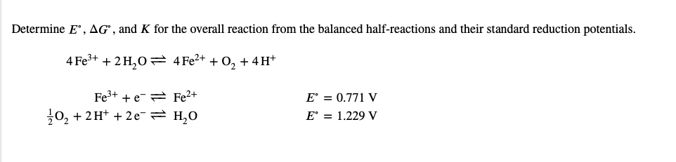 Determine E°, AG", and K for the overall reaction from the balanced half-reactions and their standard reduction potentials.
4 Fe+ + 2 H,0 2 4 Fe2+ + 0, + 4H*
Fe3+ + e-= Fe2+
10, + 2H+ + 2 e- H,0
E° = 0.771 V
E° = 1.229 V
