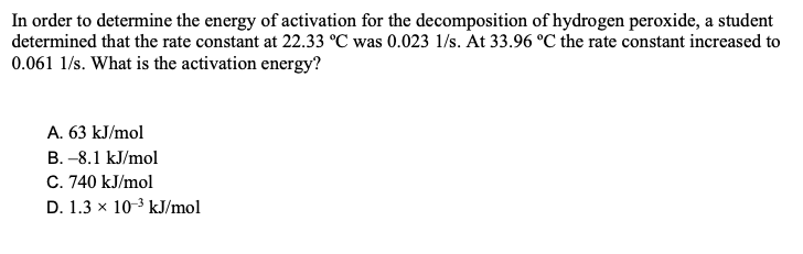 In order to determine the energy of activation for the decomposition of hydrogen peroxide, a student
determined that the rate constant at 22.33 °C was 0.023 1/s. At 33.96 °C the rate constant increased to
0.061 1/s. What is the activation energy?
A. 63 kJ/mol
B. -8.1 kJ/mol
C. 740 kJ/mol
D. 1.3 x 10-3 kJ/mol
