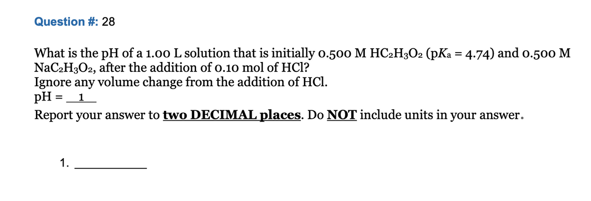 Question #: 28
What is the pH of a 1.00 L solution that is initially o.500 M HC2H3O2 (pKa = 4.74) and o.500 M
NaC2H3O2, after the addition of o.10 mol of HCl?
Ignore any volume change from the addition of HCl.
pH = 1
Report your answer to two DECIMAL places. Do NOT include units in your answer.
1.
