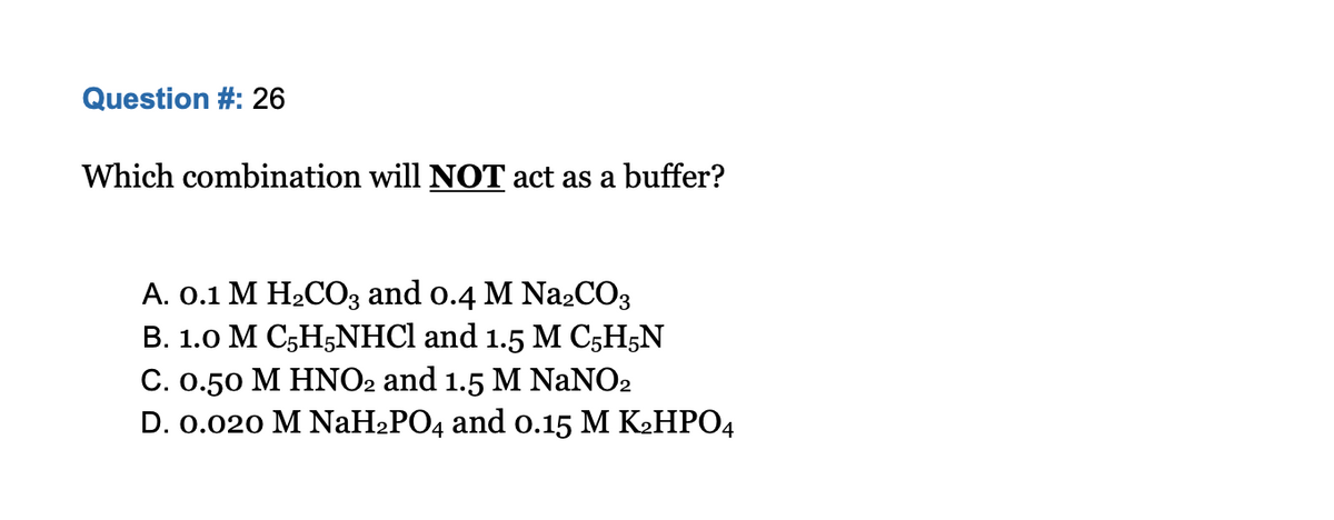 Question #: 26
Which combination will NOT act as a buffer?
A. 0.1 M H2CO3 and o.4 M N22CO3
B. 1.0 M C5H5NHCI and 1.5 M C;H5N
C. 0.50 M HNO2 and 1.5 M NANO2
D. 0.020 M NaH2PO4 and o.15 M K2HPO4
