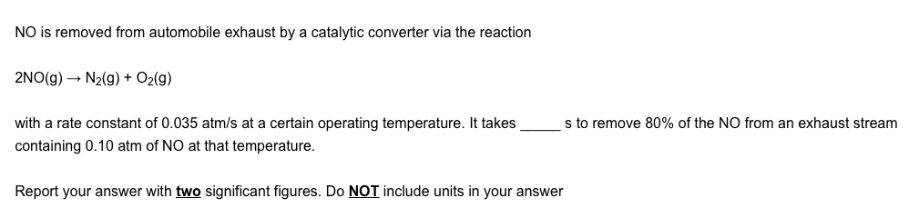 NO is removed from automobile exhaust by a catalytic converter via the reaction
2NO(g) → N2(g) + O2(g)
with a rate constant of 0.035 atm/s at a certain operating temperature. It takes
s to remove 80% of the NO from an exhaust stream
containing 0.10 atm of NO at that temperature.
Report your answer with two significant figures. Do NOT include units in your answer
