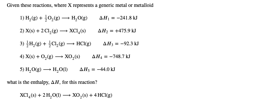 Given these reactions, where X represents a generic metal or metalloid
1) H, (g) + 0,(g) → H,0(g)
AH1 = -241.8 kJ
2) X(s) + 2 Cl,(g) → XCl,(s)
AH2 = +475.9 kJ
3) H,(g) + CL,(g)
HCl(g)
АНз 3 —92.3 kJ
→
4) X(s) + O,(g) –→ XO,(s)
AH4 = -748.7 kJ
5) Н, О(2) — н,00)
AH5 = -44.0 kJ
what is the enthalpy, AH, for this reaction?
XCI, (8) + 2H,О() — ХО,(8) + 4 HCI(g)

