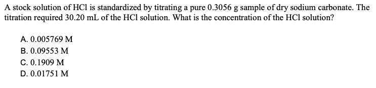 A stock solution of HCI is standardized by titrating a pure 0.3056 g sample of dry sodium carbonate. The
titration required 30.20 mL of the HCl solution. What is the concentration of the HCl solution?
A. 0.005769 M
B. 0.09553 M
C. 0.1909 M
D. 0.01751 M
