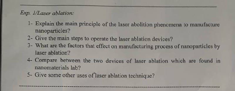 Exp. 1/Laser ablation:
1- Explain the main principle of the laser abolition phenomena to manufacture
nanoparticles?
2- Give the main steps to operate the laser ablation devices?
3- What are the factors that effect on manufacturing process of nanoparticles by
laser ablation?
4- Compare between the two devices of laser ablation which are found in
nanomaterials lab?
5- Give some other uses of laser ablation technique?
