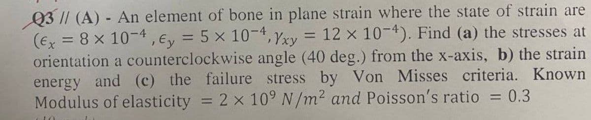 Q3 |/ (A) - An element of bone in plane strain where the state of strain are
(Ex = 8 x 10-4, Ey = 5 x 10-4, Yxy = 12 x 10-4). Find (a) the stresses at
orientation a counterclockwise angle (40 deg.) from the x-axis, b) the strain
energy and (c) the failure stress by Von Misses criteria. Known
Modulus of elasticity = 2 x 109 N/m2 and Poisson's ratio = 0.3
%3D
