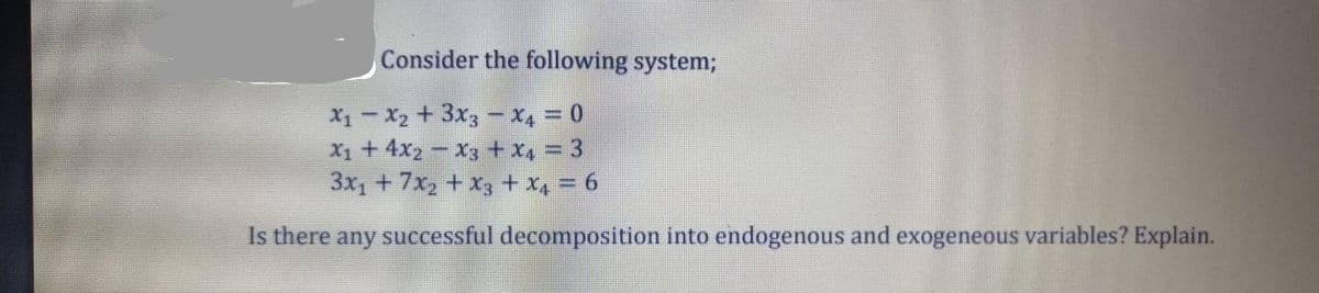 Consider the following system;
X1 - X2 +3x3 - x4 = 0
X1 + 4x2 – X3 + x4 = 3
3x, +7x, + x3 + x, = 6
Is there any successful decomposition into endogenous and exogeneous variables? Explain.
