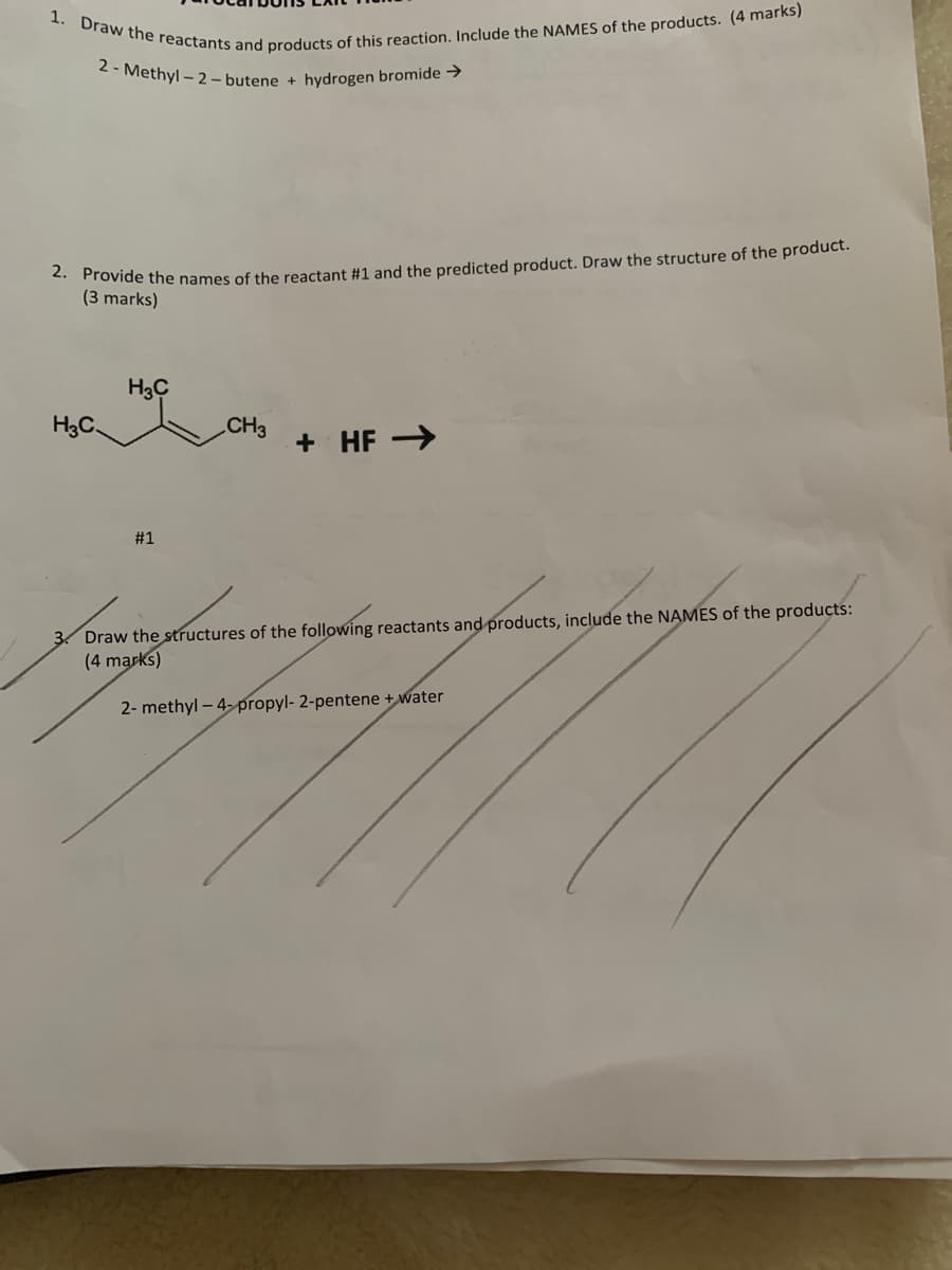 1. Draw the reactants and products of this reaction. Include the NAMES of the products. (4 marks)
2 - Methyl - 2 - butene + hydrogen bromide →
ovide the names of the reactant #1 and the predicted product. Draw the structure of the product.
(3 marks)
H3C
H3C.
CH3
+ HF >
#1
Draw the structures of the following reactants and products, include the NAMES of the products:
(4 marks)
2- methyl – 4- propyl- 2-pentene + water

