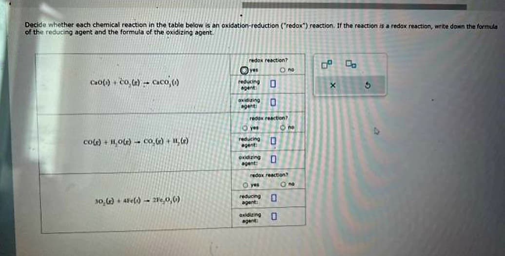 Decide whether each chemical reaction in the table below is an oxidation-reduction ("redox") reaction. If the reaction is a redox reaction, write down the formula
of the reducing agent and the formula of the oxidizing agent.
CHO() -ửO G) =
- Caco, (o)
co(s) + H₂O(e) co₂(e) + 11₂(e)
30,()+ 4Fe(s) 2Fe,0, ()
redox reaction?
yes
reducing
agent:
oxiduzing
agenti
reducing
agent:
redox reaction?
yes
0
0
oxidizing 0
agent:
O yes
reducing
agent:
0
oxidizing
agent:
redox reaction?
O no
0
0
- no
no
X
3