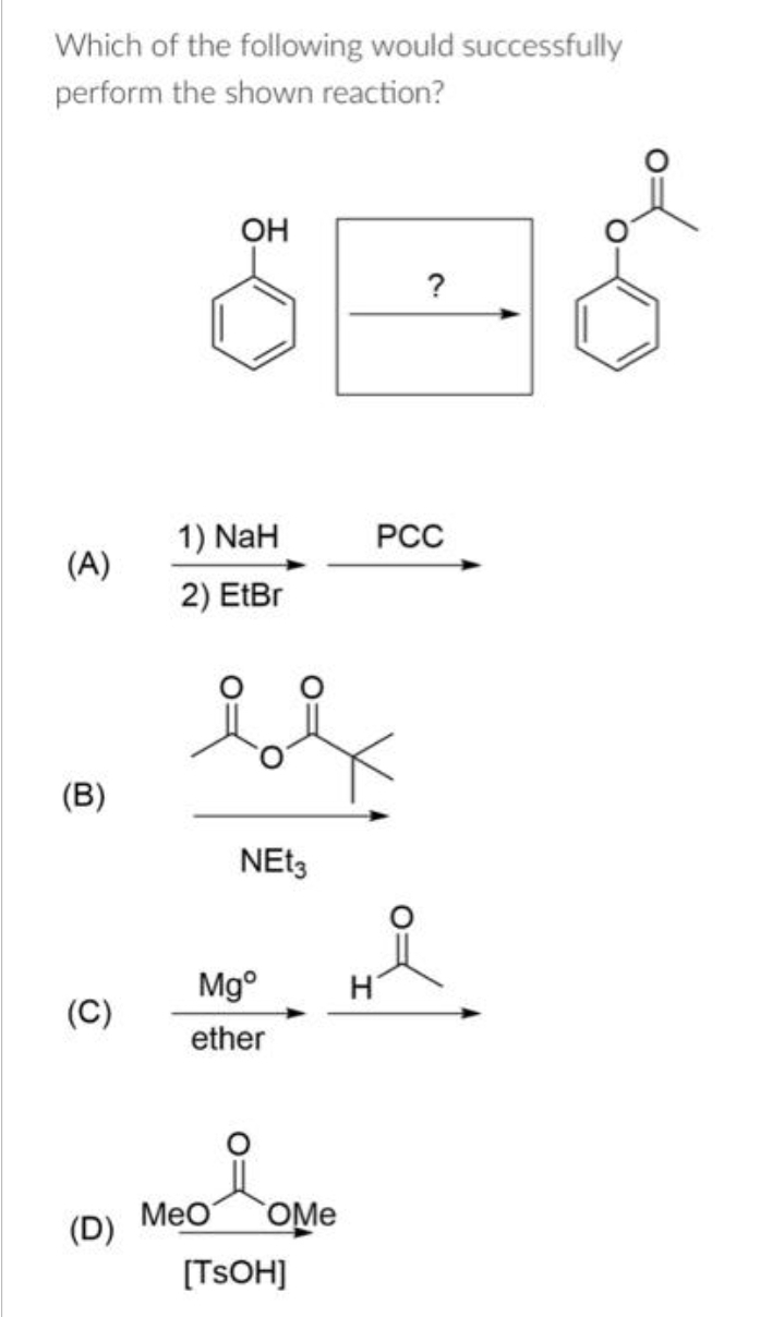 Which of the following would successfully
perform the shown reaction?
(A)
(B)
(C)
(D)
OH
1) NaH
2) EtBr
be
NEt3
Mgº
ether
MeO OMe
[TSOH]
H
?
PCC