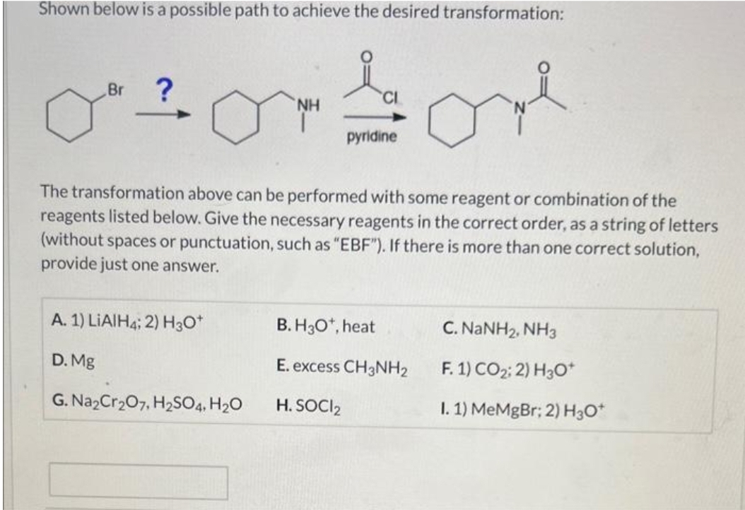 Shown below is a possible path to achieve the desired transformation:
Br
?
syl
The transformation above can be performed with some reagent or combination of the
reagents listed below. Give the necessary reagents in the correct order, as a string of letters
(without spaces or punctuation, such as "EBF"). If there is more than one correct solution,
provide just one answer.
A. 1) LIAIH4; 2) H3O+
D. Mg
G. Na₂Cr₂O7, H₂SO4, H₂O
NH
pyridine
B. H3O*, heat
E. excess CH3NH2
H. SOCI₂
C. NaNH2, NH3
F. 1) CO₂; 2) H3O+
I. 1) MeMgBr; 2) H3O*