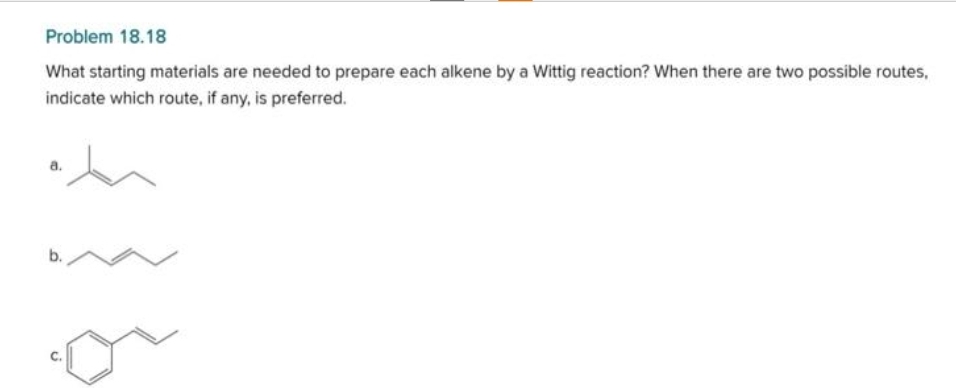 Problem 18.18
What starting materials are needed to prepare each alkene by a Wittig reaction? When there are two possible routes,
indicate which route, if any, is preferred.
b.