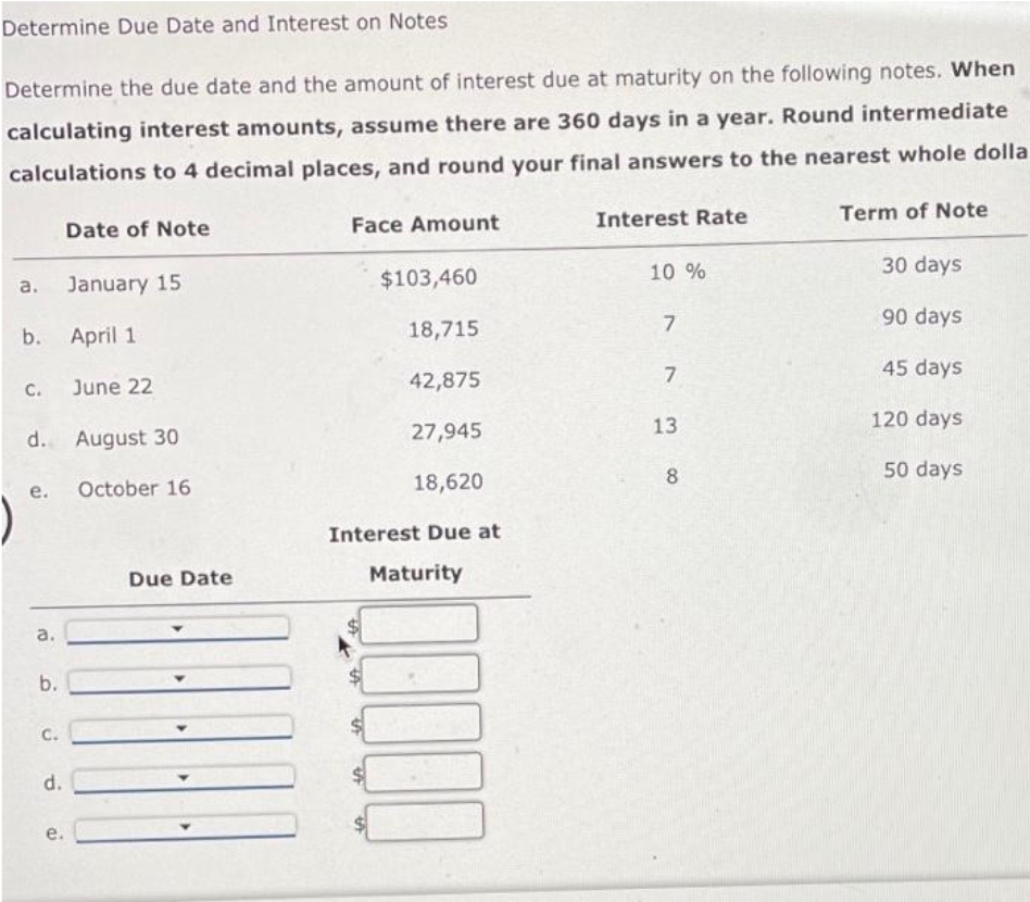 Determine Due Date and Interest on Notes
Determine the due date and the amount of interest due at maturity on the following notes. When
calculating interest amounts, assume there are 360 days in a year. Round intermediate
calculations to 4 decimal places, and round your final answers to the nearest whole dolla
a.
C.
b. April 1
e.
a.
d. August 30
October 16
b.
C.
Date of Note
d.
January 15
e.
June 22
Due Date
Face Amount
$103,460
18,715
42,875
27,945
18,620
Interest Due at
Maturity
10000
Interest Rate
10 %
7
7
13
8
Term of Note
30 days
90 days
45 days
120 days
50 days