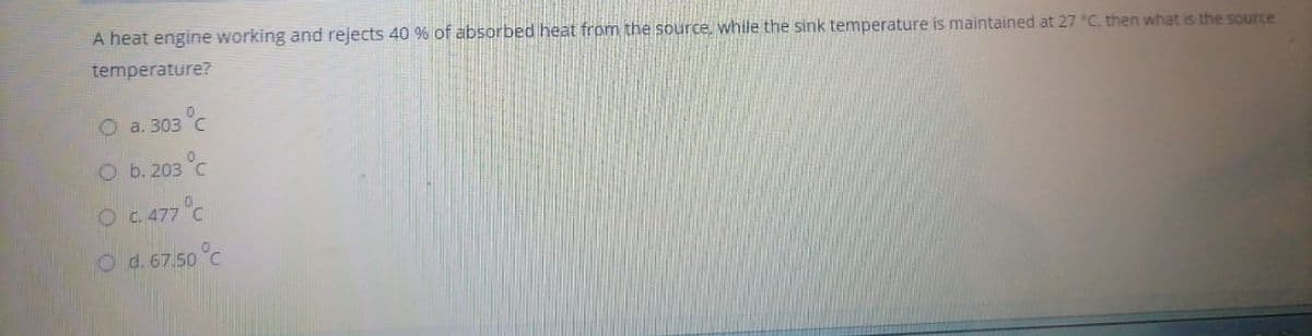 A heat engine working and rejects 40 % of absorbed heat from the source, while the sink temperature is maintained at 27 C. then what is the source
temperature?
O a. 303 °C
Ob. 203 °C
O C 477°C
O d. 67.50 °C
