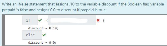 Write an if/else statement that assigns .10 to the variable discount if the Boolean flag variable
prepaid is false and assigns 0.0 to discount if prepaid is true.
if
discount = 0.10;
else
discount = 0.0;
