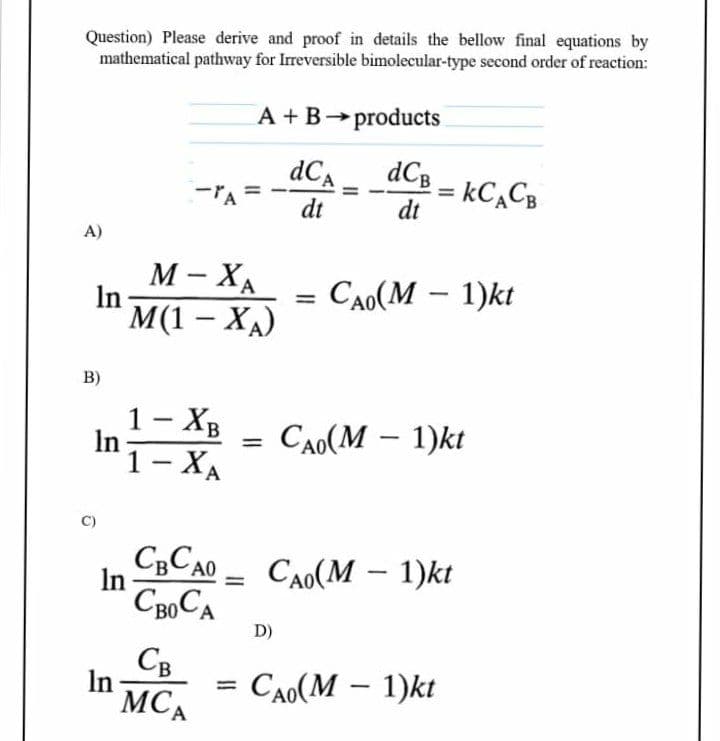 Question) Please derive and proof in details the bellow final equations by
mathematical pathway for Irreversible bimolecular-type second order of reaction:
A +B products
dCa
dCB
= kC,CB
dt
dt
A)
М - ХА
In
CAO(M – 1)kt
М(1 — ХА)
|
B)
1- XB
In
1- ХА
CAO(M – 1)kt
%3D
|
A
CCA0
In
CAO(M – 1)kt
-
D)
Св
In
MCA
CAo(M – 1)kt
%3D
