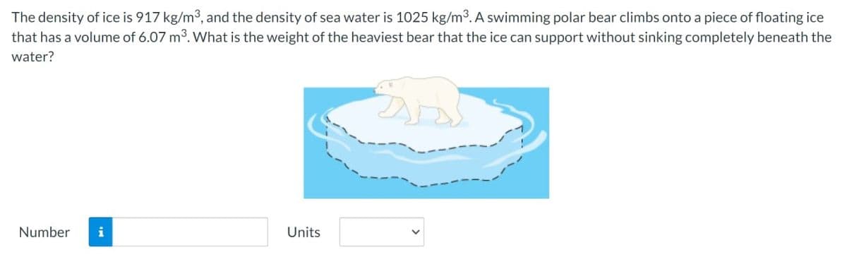 The density of ice is 917 kg/m³, and the density of sea water is 1025 kg/m³. A swimming polar bear climbs onto a piece of floating ice
that has a volume of 6.07 m³. What is the weight of the heaviest bear that the ice can support without sinking completely beneath the
water?
Number i
Units
