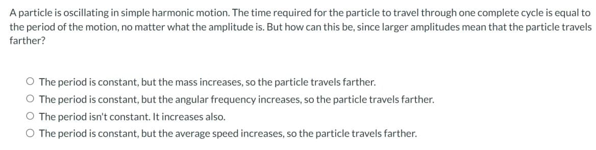 A particle is oscillating in simple harmonic motion. The time required for the particle to travel through one complete cycle is equal to
the period of the motion, no matter what the amplitude is. But how can this be, since larger amplitudes mean that the particle travels
farther?
O The period is constant, but the mass increases, so the particle travels farther.
O The period is constant, but the angular frequency increases, so the particle travels farther.
O The period isn't constant. It increases also.
O The period is constant, but the average speed increases, so the particle travels farther.