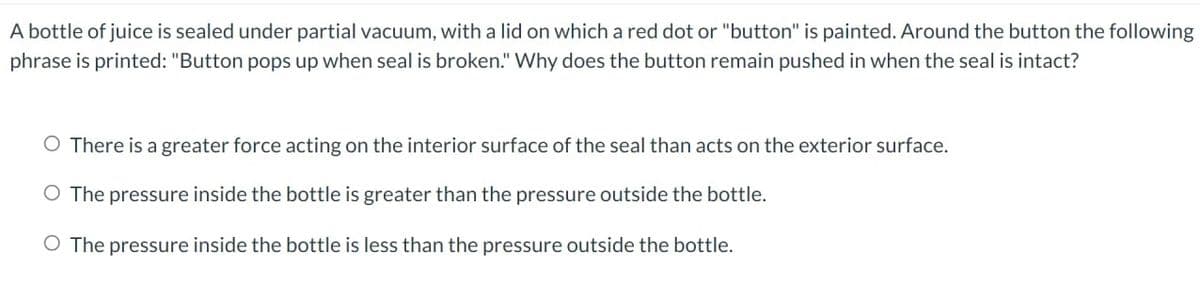 A bottle of juice is sealed under partial vacuum, with a lid on which a red dot or "button" is painted. Around the button the following
phrase is printed: "Button pops up when seal is broken." Why does the button remain pushed in when the seal is intact?
O There is a greater force acting on the interior surface of the seal than acts on the exterior surface.
O The pressure inside the bottle is greater than the pressure outside the bottle.
O The pressure inside the bottle is less than the pressure outside the bottle.