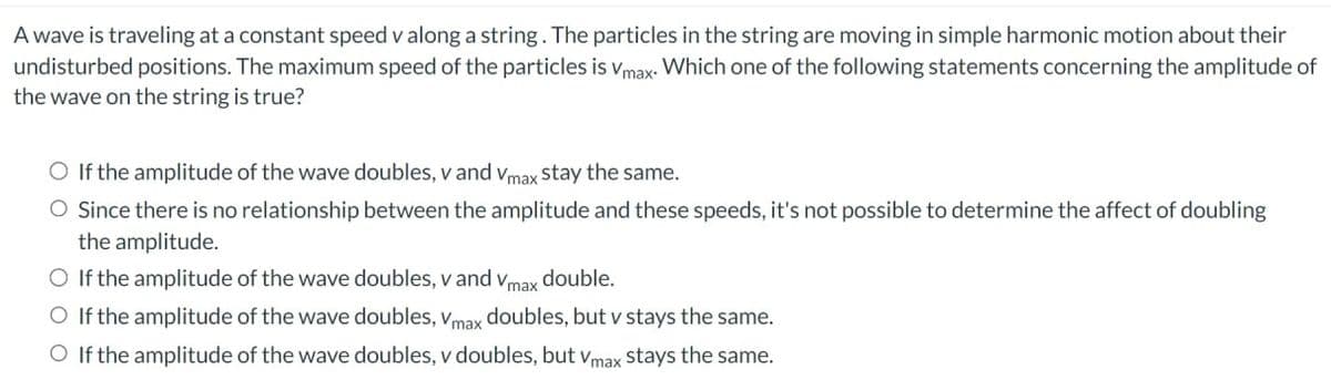 A wave is traveling at a constant speed v along a string. The particles in the string are moving in simple harmonic motion about their
undisturbed positions. The maximum speed of the particles is Vmax. Which one of the following statements concerning the amplitude of
the wave on the string is true?
O If the amplitude of the wave doubles, v and Vmax stay the same.
O Since there is no relationship between the amplitude and these speeds, it's not possible to determine the affect of doubling
the amplitude.
O If the amplitude of the wave doubles, v and Vmax double.
O If the amplitude of the wave doubles, Vmax doubles, but v stays the same.
O If the amplitude of the wave doubles, v doubles, but Vmax stays the same.