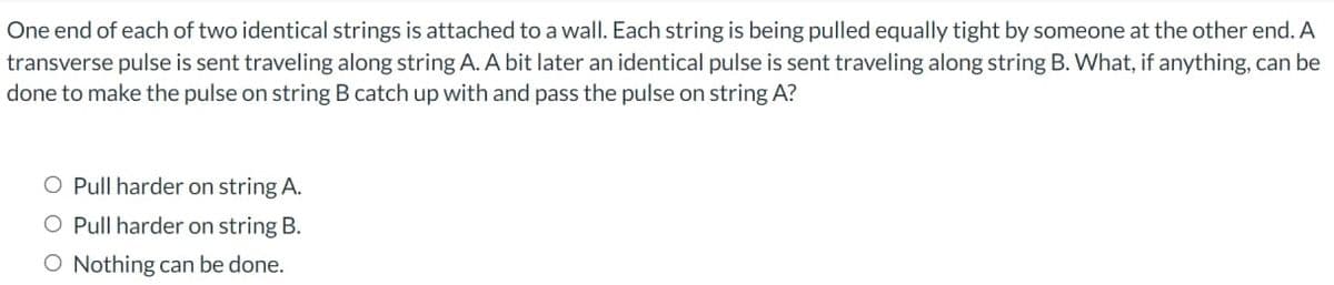 One end of each of two identical strings is attached to a wall. Each string is being pulled equally tight by someone at the other end. A
transverse pulse is sent traveling along string A. A bit later an identical pulse is sent traveling along string B. What, if anything, can be
done to make the pulse on string B catch up with and pass the pulse on string A?
O Pull harder on string A.
O Pull harder on string B.
O Nothing can be done.