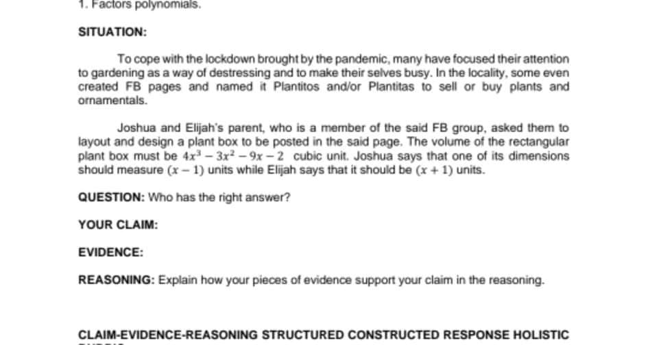 1. Factors polynomials.
SITUATION:
To cope with the lockdown brought by the pandemic, many have focused their attention
to gardening as a way of destressing and to make their selves busy. In the locality, some even
created FB pages and named it Plantitos and/or Plantitas to sell or buy plants and
ornamentals.
Joshua and Elijah's parent, who is a member of the said FB group, asked them to
layout and design a plant box to be posted in the said page. The volume of the rectangular
plant box must be 4x - 3x2 - 9x -2 cubic unit. Joshua says that one of its dimensions
should measure (x- 1) units while Elijah says that it should be (x + 1) units.
QUESTION: Who has the right answer?
YOUR CLAIM:
EVIDENCE:
REASONING: Explain how your pieces of evidence support your claim in the reasoning.
CLAIM-EVIDENCE-REASONING STRUCTURED CONSTRUCTED RESPONSE HOLISTIC
