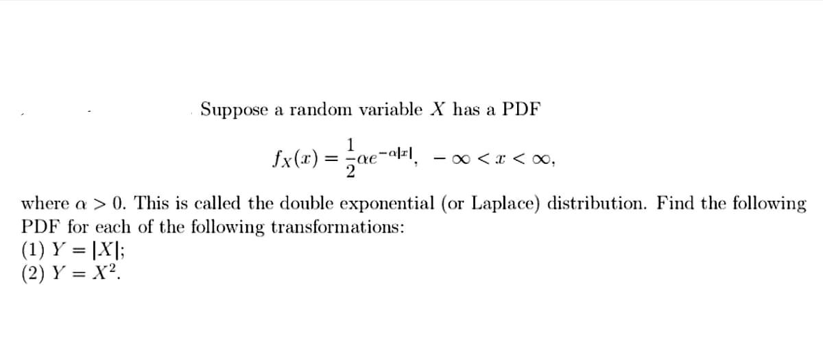 Suppose a random variable X has a PDF
1
fx(x) = -ae ₂-a[r], -∞ < x <∞,
where a > 0. This is called the double exponential (or Laplace) distribution. Find the following
PDF for each of the following transformations:
(1) Y = |X|;
(2) Y = X².