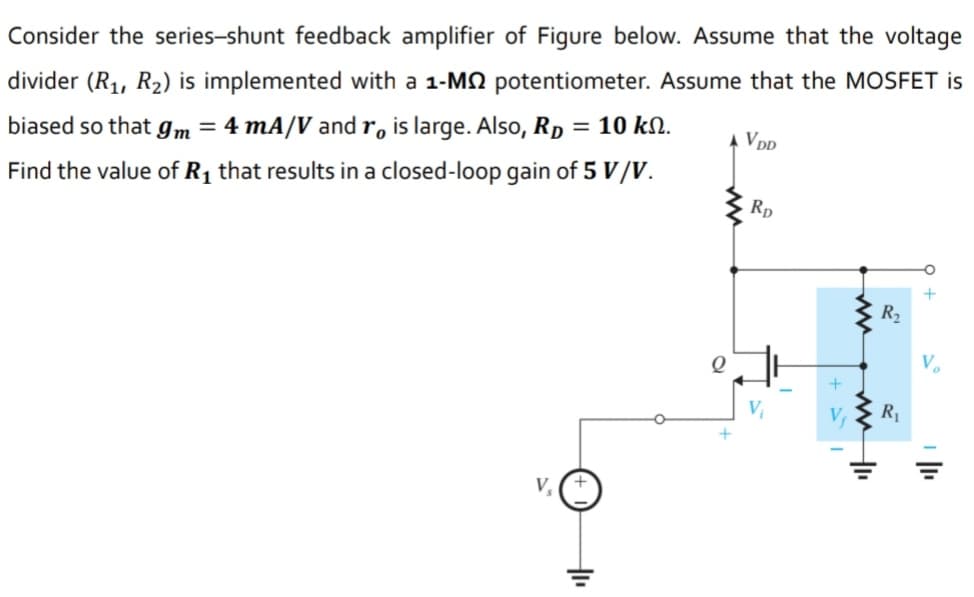 Consider the series-shunt feedback amplifier of Figure below. Assume that the voltage
divider (R1, R2) is implemented with a 1-MN potentiometer. Assume that the MOSFET is
biased so that gm = 4 mA/V and r, is large. Also, Rp = 10 kN.
A VD
Find the value of R, that results in a closed-loop gain of 5 V/V.
Rp
+
R2
R1
V
