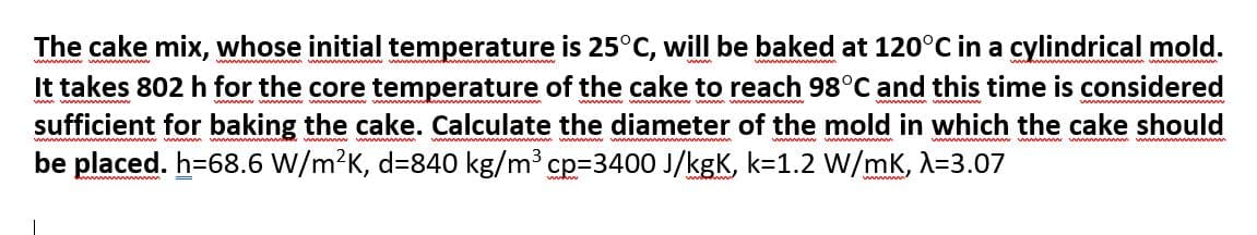 The cake mix, whose initial temperature is 25°C, will be baked at 120°C in a cylindrical mold.
It takes 802 h for the core temperature of the cake to reach 98°C and this time is considered
sufficient for baking the cake. Calculate the diameter of the mold in which the cake should
be placed. h=68.6 W/m?K, d=840 kg/m³ cp=3400 J/kgK, k=1.2 W/mK, A=3.07
