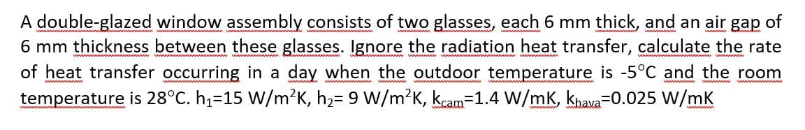 A double-glazed window assembly consists of two glasses, each 6 mm thick, and an air gap of
6 mm thickness between these glasses. Ignore the radiation heat transfer, calculate the rate
of heat transfer occurring in a day when the outdoor temperature is -5°C and the room
temperature is 28°C. h1=15 W/m?K, h,= 9 W/m?K, kcam=1.4 W/mK, khava=0.025 W/mk
