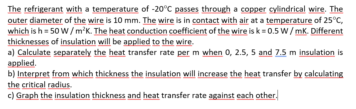 The refrigerant with a temperature of -20°C passes through a copper cylindrical wire. The
outer diameter of the wire is 10 mm. The wire is in contact with air at a temperature of 25°C,
which is h = 50 W/ m?K. The heat conduction coefficient of the wire is k = 0.5 W / mK. Different
thicknesses of insulation will be applied to the wire.
a) Calculate separately the heat transfer rate per m when 0, 2.5, 5 and 7.5 m insulation is
applied.
b) Interpret from which thickness the insulation will increase the heat transfer by calculating
the critical radius.
c) Graph the insulation thickness and heat transfer rate against each other.
