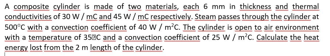 A composite cylinder is made of two materials, each 6 mm in thickness and thermal
conductivities of 30 W / mC and 45 W/ mC respectively. Steam passes through the cylinder at
500°C with a convection coefficient of 40 W / m?C. The cylinder is open to air environment
with a temperature of 35BC and a convection coefficient of 25 W / m?C. Calculate the heat
energy lost from the 2 m length of the cylinder.

