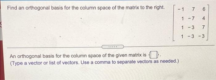 Find an orthogonal basis for the column space of the matrix to the right.
- 1
7
6
1 -7
4
1 - 3
7
1 -3 - 3
.....
An orthogonal basis for the column space of the given matrix is
(Type a vector or list of vectors. Use a comma to separate vectors as needed.)
