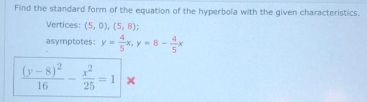Find the standard form of the equation of the hyperbola with the given characteristics.
Vertices: (5, 0), (5, 8);
asymptotes: y =x, y = 8-x
(y -8)2
=1 x
25
16
