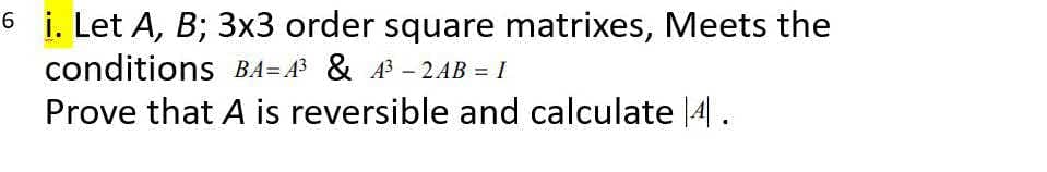 6 i. Let A, B; 3x3 order square matrixes, Meets the
conditions BA= A3 & A3 – 2AB = I
Prove that A is reversible and calculate |4A|.
