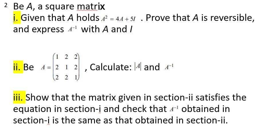 2 Be A, a square matrix
i. Given that A holds = 44 + 5I . Prove that A is reversible,
and express A with A and /
1 2 2
Calculate: 14 and 4!
ii. Be A = 2 1 2
2 2 1
%3D
iii. Show that the matrix given in section-ii satisfies the
equation in section-i and check that 4 obtained in
section-į is the same as that obtained in section-ii.

