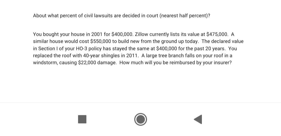 About what percent of civil lawsuits are decided in court (nearest half percent)?
You bought your house in 2001 for $400,000. Zillow currently lists its value at $475,000. A
similar house would cost $550,000 to build new from the ground up today. The declared value
in Section I of your HO-3 policy has stayed the same at $400,000 for the past 20 years. You
replaced the roof with 40-year shingles in 2011. A large tree branch falls on your roof in a
windstorm, causing $22,000 damage. How much will you be reimbursed by your insurer?
