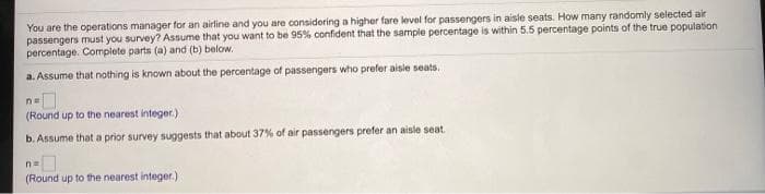You are the operations manager for an airline and you are considoring a higher fare level for passengers in aisle seats. How many randomly selected air
passengers must you survey? Assume that you want to be 95% oonfident that the sample percentage is within 5.5 percentage points of the true population
percentage. Complete parts (a) and (b) below.
a. Assume that nothing is known about the percentage of passengers who prefer aisie seats.
(Round up to the nearest integer.)
b. Assume that a prior survey suggests that about 37% of air passengers prefer an aisle seat
(Round up to the nearest integer.)
