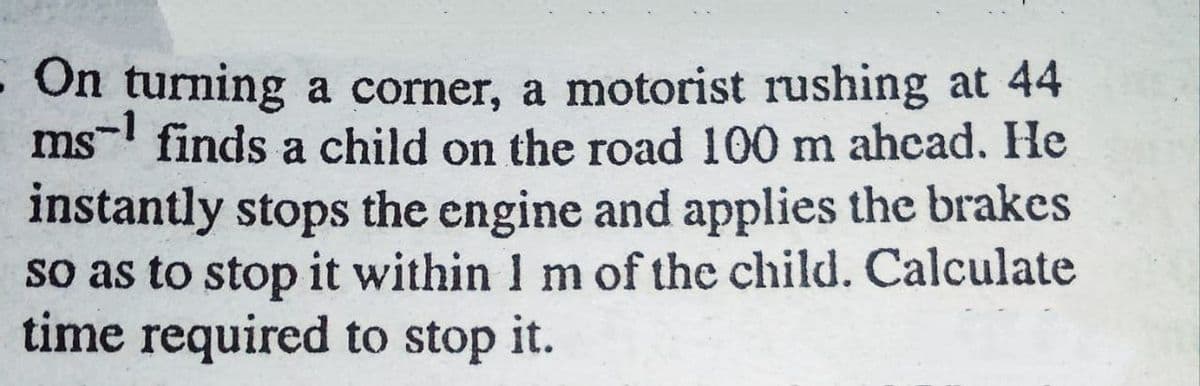 - On turning a corner, a motorist rushing at 44
ms- finds a child on the road 100 m ahcad. He
instantly stops the engine and applies the brakes
so as to stop it within 1 m of the child. Calculate
time required to stop it.
