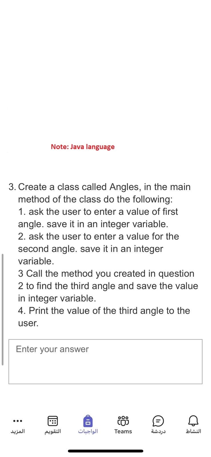 Note: Java language
3. Create a class called Angles, in the main
method of the class do the following:
1. ask the user to enter a value of first
angle. save it in an integer variable.
2. ask the user to enter a value for the
second angle. save it in an integer
variable.
3 Call the method you created in question
2 to find the third angle and save the value
in integer variable.
4. Print the value of the third angle to the
user.
Enter your answer
Ⓒ Q
...
المزيد
التقويم
الواجبات
000
CO)
Teams
دردشة
النشاط