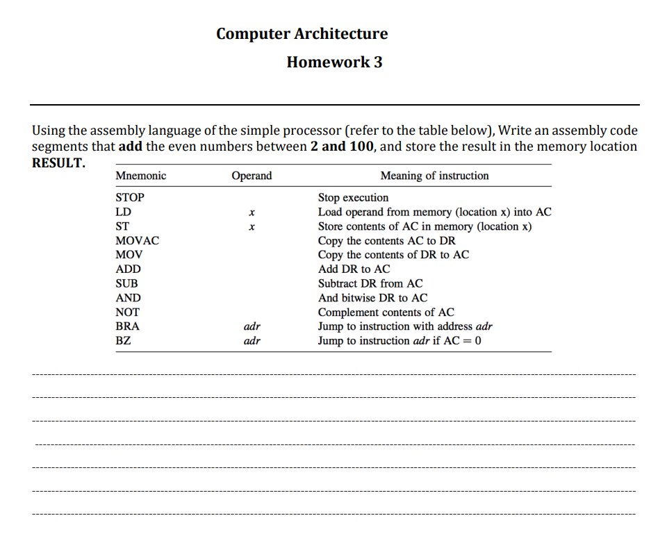 Using the assembly language of the simple processor (refer to the table below), Write an assembly code
segments that add the even numbers between 2 and 100, and store the result in the memory location
RESULT.
Meaning of instruction
Mnemonic
STOP
LD
ST
MOVAC
MOV
ADD
Computer Architecture
Homework 3
SUB
AND
NOT
BRA
BZ
Operand
X
adr
adr
Stop execution
Load operand from memory (location x) into AC
Store contents of AC in memory (location x)
Copy the contents AC to DR
Copy the contents of DR to AC
Add DR to AC
Subtract DR from AC
And bitwise DR to AC
Complement contents of AC
Jump to instruction with address adr
Jump to instruction adr if AC = 0