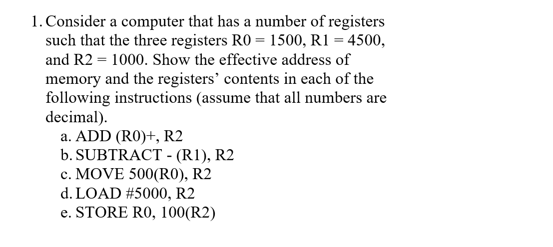 1. Consider a computer that has a number of registers
such that the three registers RO = 1500, R1 = 4500,
and R2 = 1000. Show the effective address of
memory and the registers' contents in each of the
following instructions (assume that all numbers are
decimal).
a. ADD (RO)t, R2
b. SUBTRACT - (R1), R2
c. MOVE 500(RO), R2
d. LOAD #5000, R2
e. STORE R0, 100(R2)
