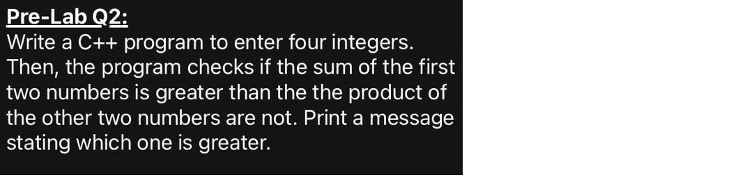 Pre-Lab Q2:
Write a C++ program to enter four integers.
Then, the program checks if the sum of the first
two numbers is greater than the the product of
the other two numbers are not. Print a message
stating which one is greater.
