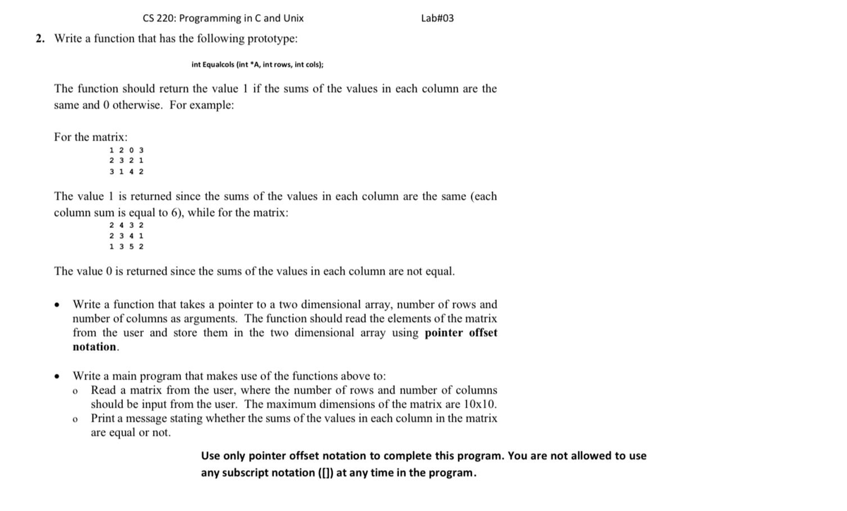 CS 220: Programming in C and Unix
Lab#03
2. Write a function that has the following prototype:
int Equalcols (int *A, int rows, int cols);
The function should return the value 1 if the sums of the values in each column are the
same and 0 otherwise. For example:
For the matrix:
1 2 0 3
2 3 2 1
3 1 4 2
The value 1 is returned since the sums of the values in each column are the same (each
column sum is equal to 6), while for the matrix:
2 4 3 2
2 3 4 1
1 35 2
The value 0 is returned since the sums of the values in each column are not equal.
Write a function that takes a pointer to a two dimensional array, number of rows and
number of columns as arguments. The function should read the elements of the matrix
from the user and store them in the two dimensional array using pointer offset
notation.
Write a main program that makes use of the functions above to:
Read a matrix from the user, where the number of rows and number of columns
should be input from the user. The maximum dimensions of the matrix are 10x10.
Print a message stating whether the sums of the values in each column in the matrix
are equal or not.
Use only pointer offset notation to complete this program. You are not allowed to use
any subscript notation ([]) at any time in the program.
