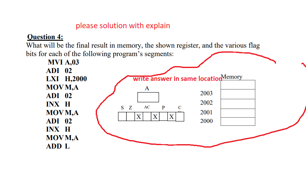 please solution with explain
Question 4:
What will be the final result in memory, the shown register, and the various flag
bits for each of the following program's segments:
MVI A,03
ADI 02
LXI H,2000
MOV M,A
ADI 02
INX H
write answer in same locatiorMemory
A
2003
2002
S Z
АС
MOV M,A
|X|
2001
ADI 02
2000
INX H
MOV M,A
ADD L
