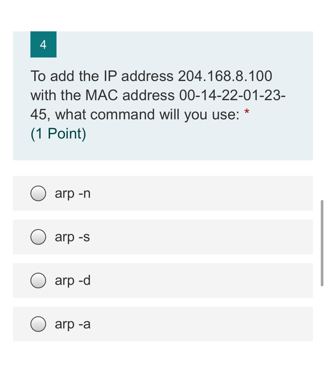 4
To add the IP address 204.168.8.100
with the MAC address 00-14-22-01-23-
45, what command will you use:
(1 Point)
arp -n
arp -s
arp -d
arp -a
