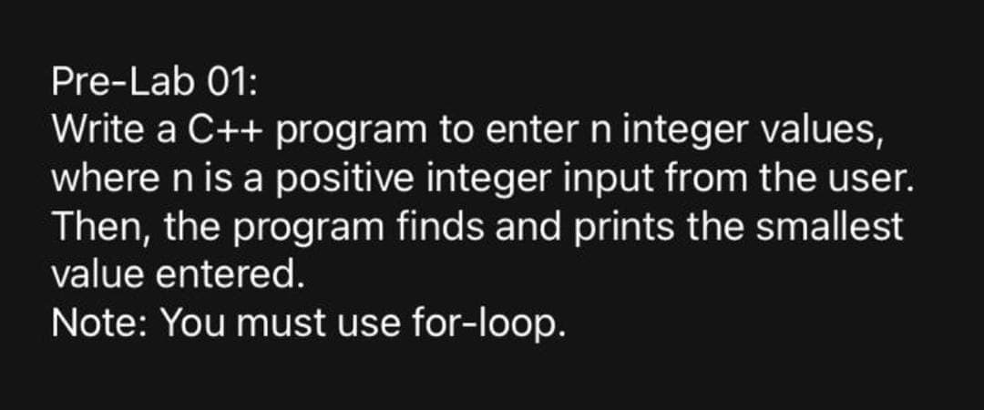Pre-Lab 01:
Write a C++ program to entern integer values,
where n is a positive integer input from the user.
Then, the program finds and prints the smallest
value entered.
Note: You must use for-loop.
