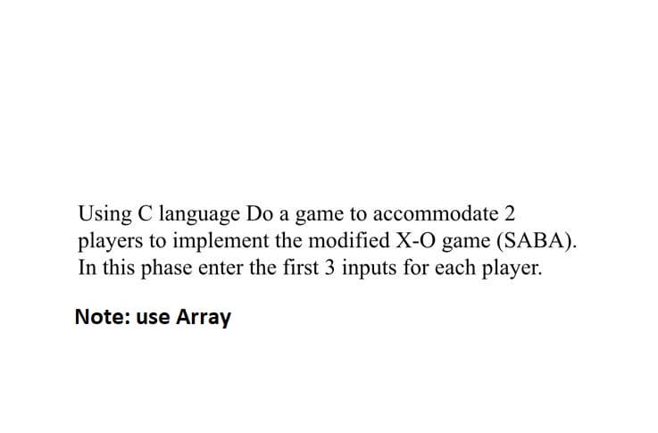 Using C language Do a game to accommodate 2
players to implement the modified X-O game (SABA).
In this phase enter the first 3 inputs for each player.
Note: use Array