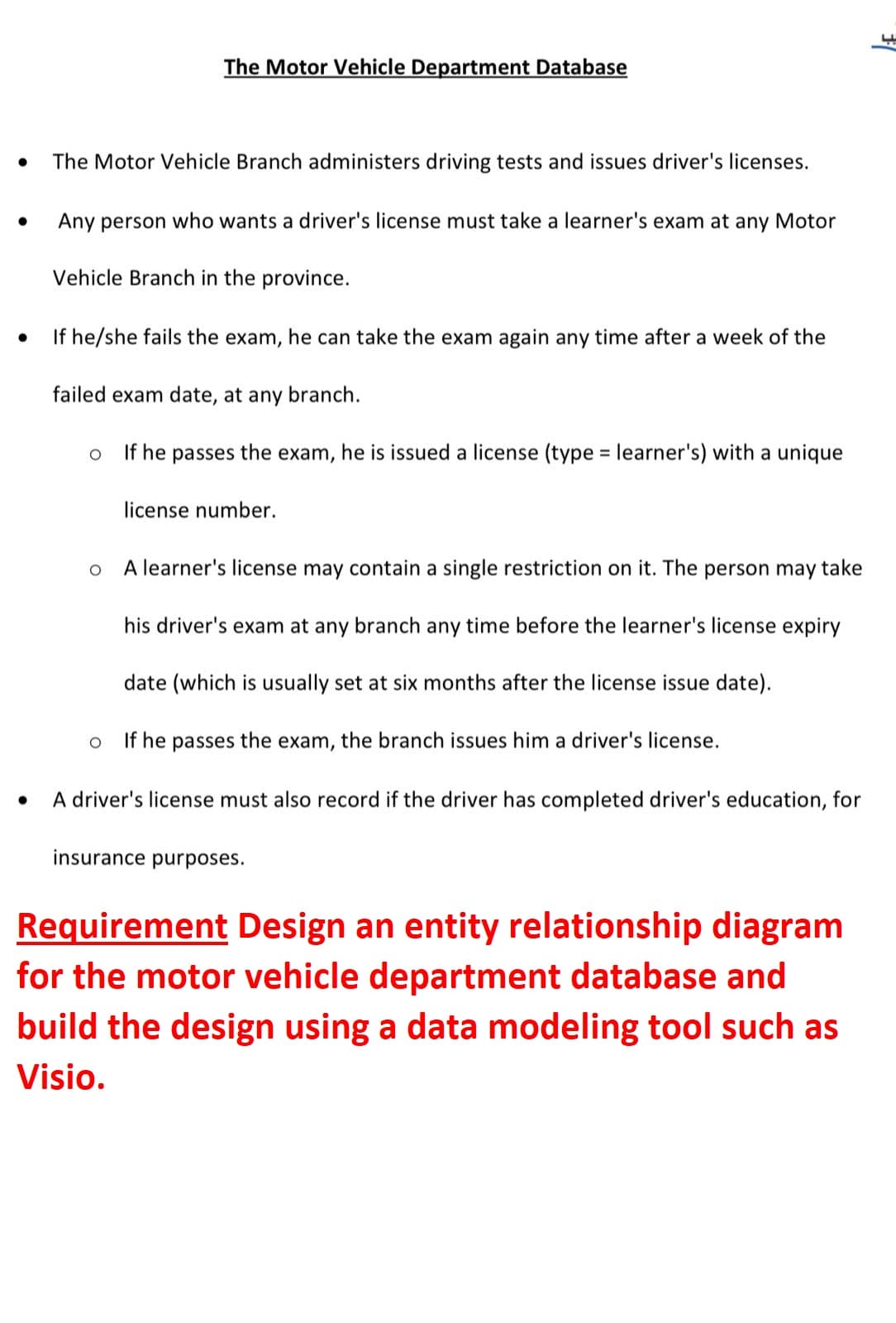 The Motor Vehicle Department Database
The Motor Vehicle Branch administers driving tests and issues driver's licenses.
Any person who wants a driver's license must take a learner's exam at any Motor
Vehicle Branch in the province.
If he/she fails the exam, he can take the exam again any time after a week of the
failed exam date, at any branch.
If he passes the exam, he is issued a license (type = learner's) with a unique
license number.
A learner's license may contain a single restriction on it. The person may take
his driver's exam at any branch any time before the learner's license expiry
date (which is usually set at six months after the license issue date).
If he passes the exam, the branch issues him a driver's license.
A driver's license must also record if the driver has completed driver's education, for
insurance purposes.
Requirement Design an entity relationship diagram
for the motor vehicle department database and
build the design using a data modeling tool such as
Visio.
