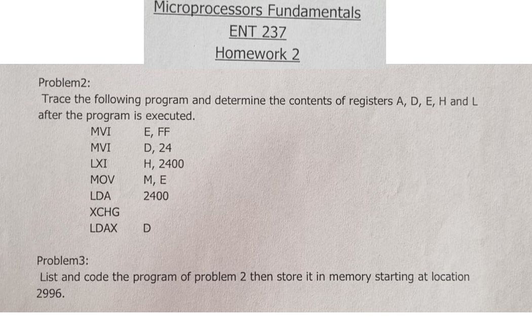 Microprocessors Fundamentals
ENT 237
Homework 2
Problem2:
Trace the following program and determine the contents of registers A, D, E, H and L
after the program is executed.
MVI
E, FF
MVI
D, 24
Н, 2400
М, Е
LXI
MOV
LDA
2400
ХCHG
LDAX
Problem3:
List and code the program of problem 2 then store it in memory starting at location
2996.
